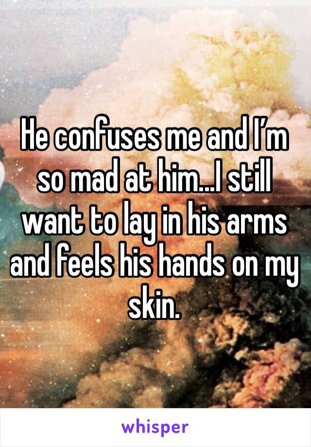 He confuses me and I’m so mad at him...I still want to lay in his arms and feels his hands on my skin. 