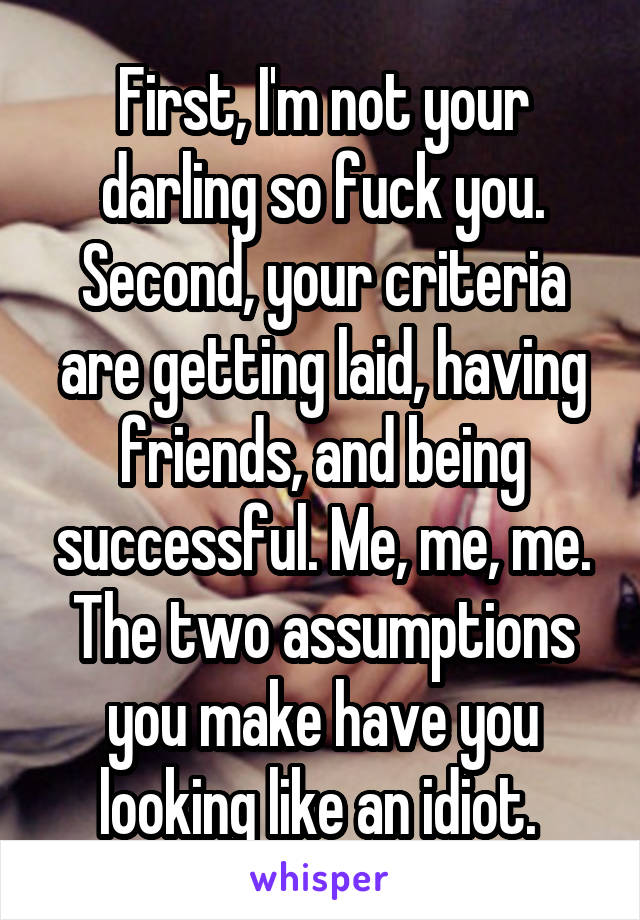 First, I'm not your darling so fuck you.
Second, your criteria are getting laid, having friends, and being successful. Me, me, me.
The two assumptions you make have you looking like an idiot. 