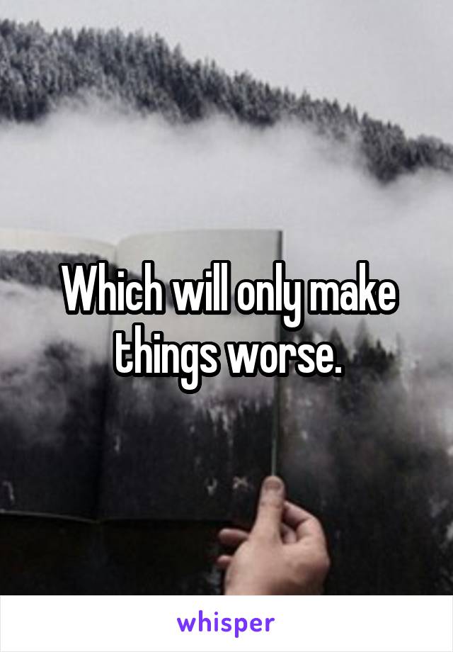Which will only make things worse.