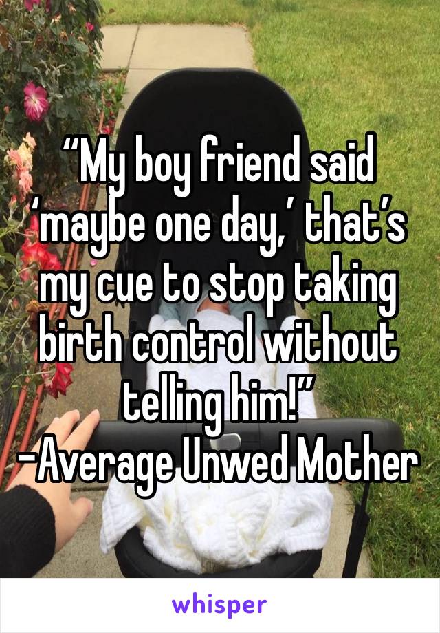 “My boy friend said ‘maybe one day,’ that’s my cue to stop taking birth control without telling him!”
-Average Unwed Mother
