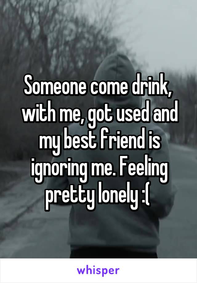 Someone come drink,  with me, got used and my best friend is ignoring me. Feeling pretty lonely :( 