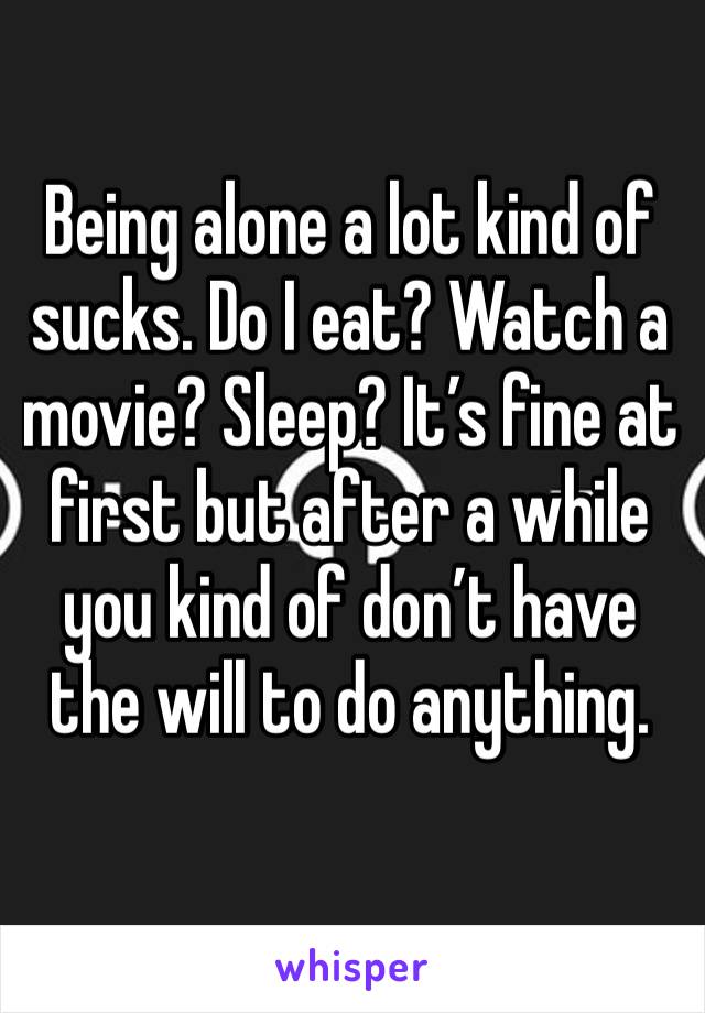 Being alone a lot kind of sucks. Do I eat? Watch a movie? Sleep? It’s fine at first but after a while you kind of don’t have the will to do anything. 