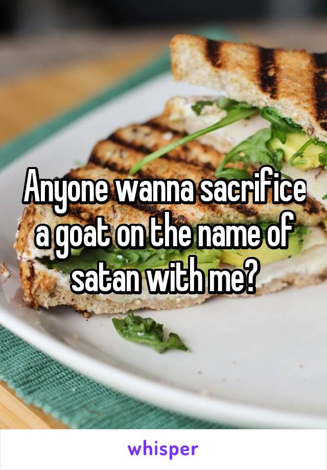 Anyone wanna sacrifice a goat on the name of satan with me?