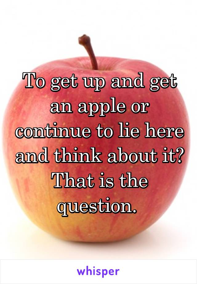 To get up and get an apple or continue to lie here and think about it?
That is the question. 