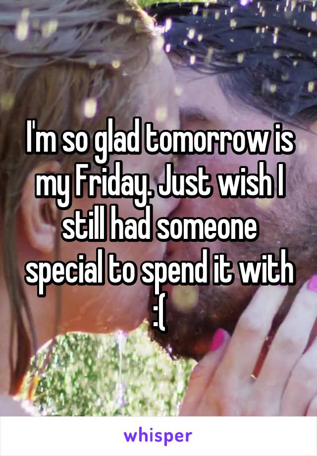 I'm so glad tomorrow is my Friday. Just wish I still had someone special to spend it with :(