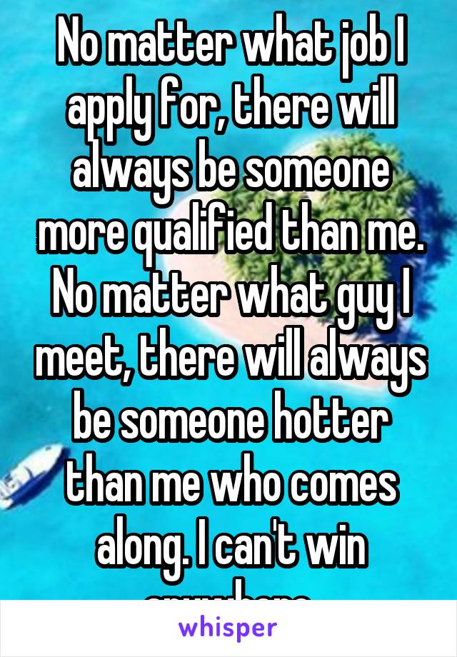 No matter what job I apply for, there will always be someone more qualified than me. No matter what guy I meet, there will always be someone hotter than me who comes along. I can't win anywhere.