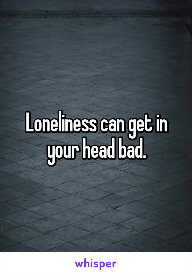 Loneliness can get in your head bad.