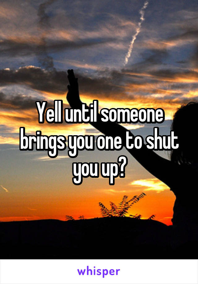 Yell until someone brings you one to shut you up?