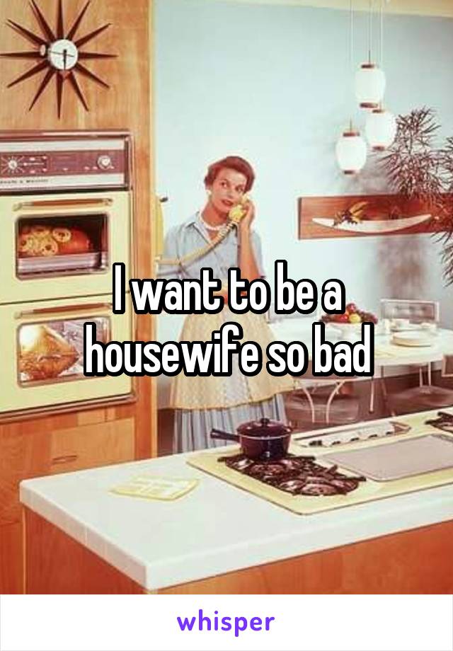 I want to be a housewife so bad