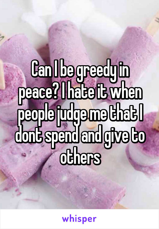 Can I be greedy in peace? I hate it when people judge me that I dont spend and give to others