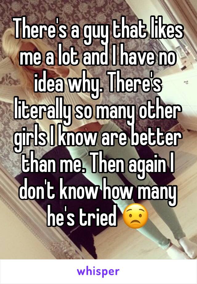 There's a guy that likes me a lot and I have no idea why. There's literally so many other girls I know are better than me. Then again I don't know how many he's tried 😟