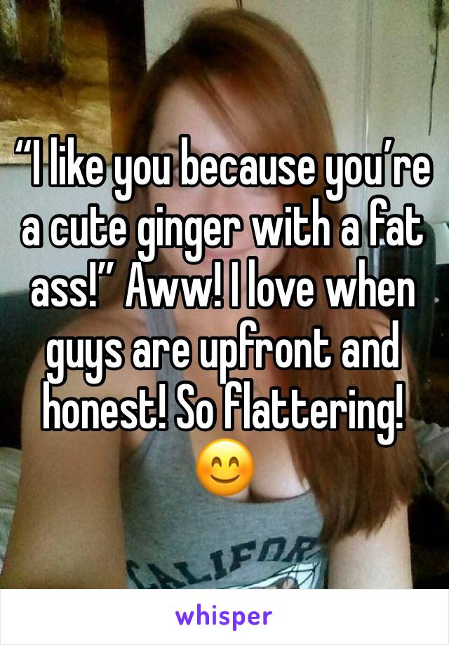 “I like you because you’re a cute ginger with a fat ass!” Aww! I love when guys are upfront and honest! So flattering! 😊