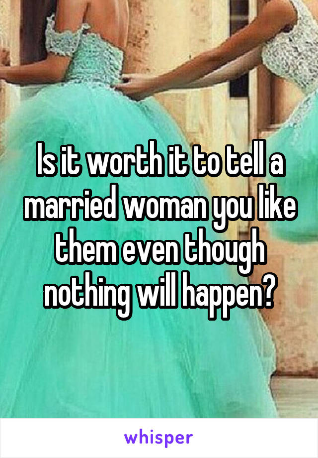 Is it worth it to tell a married woman you like them even though nothing will happen?