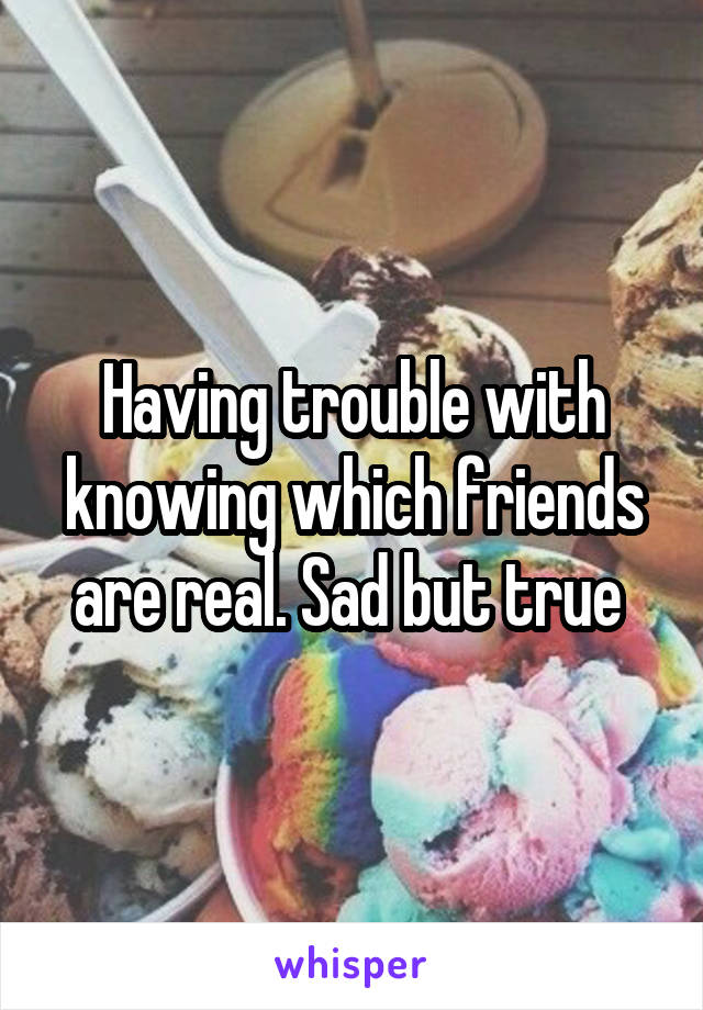 Having trouble with knowing which friends are real. Sad but true 