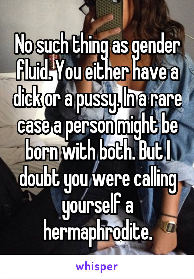 No such thing as gender fluid. You either have a dick or a pussy. In a rare case a person might be born with both. But I doubt you were calling yourself a hermaphrodite.