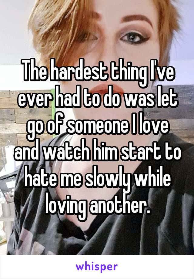 The hardest thing I've ever had to do was let go of someone I love and watch him start to hate me slowly while loving another.