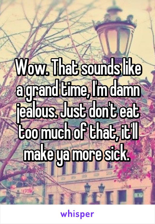 Wow. That sounds like a grand time, I'm damn jealous. Just don't eat too much of that, it'll make ya more sick. 