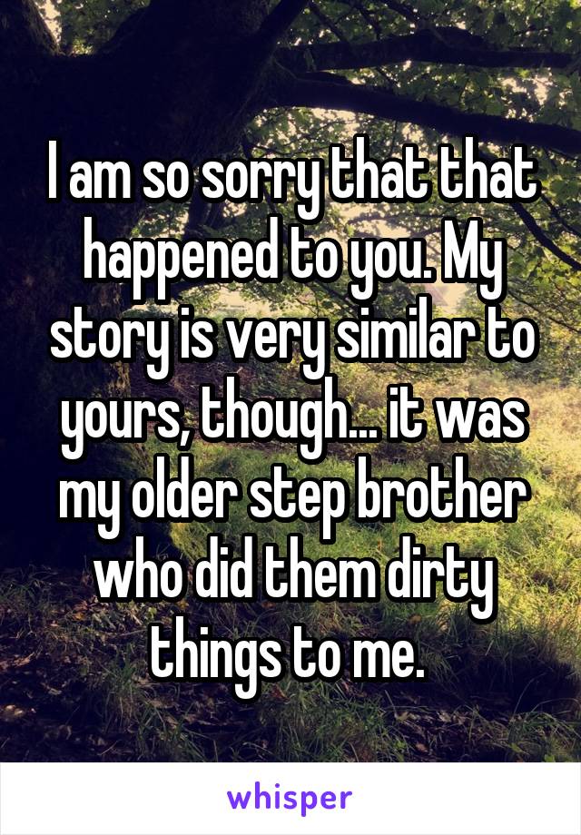 I am so sorry that that happened to you. My story is very similar to yours, though... it was my older step brother who did them dirty things to me. 