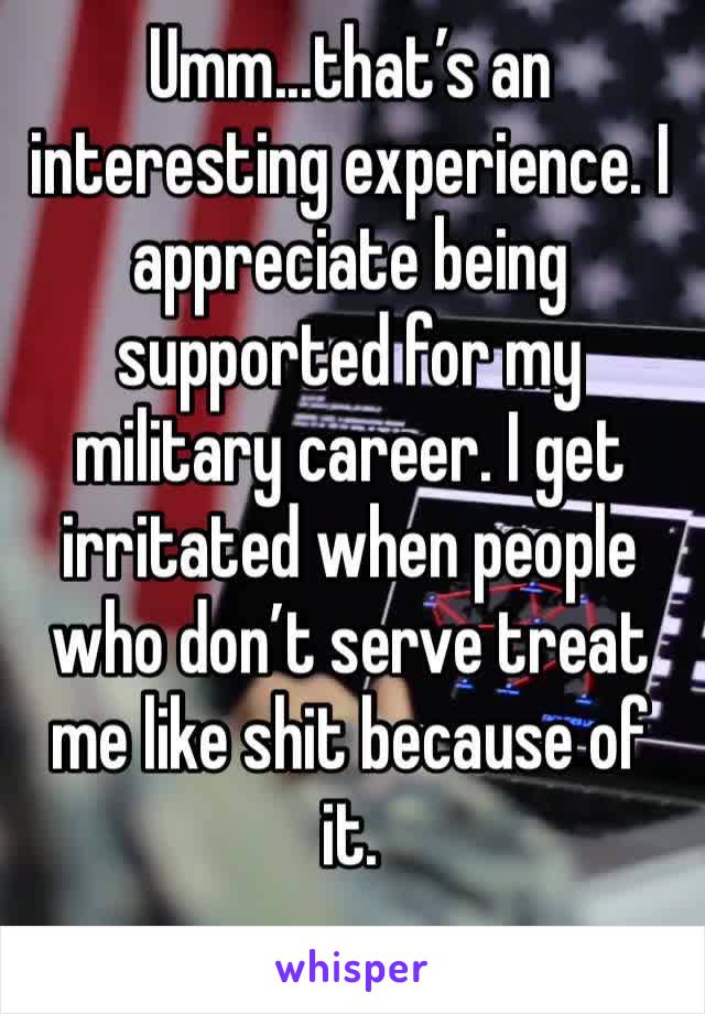 Umm...that’s an interesting experience. I appreciate being supported for my military career. I get irritated when people who don’t serve treat me like shit because of it. 