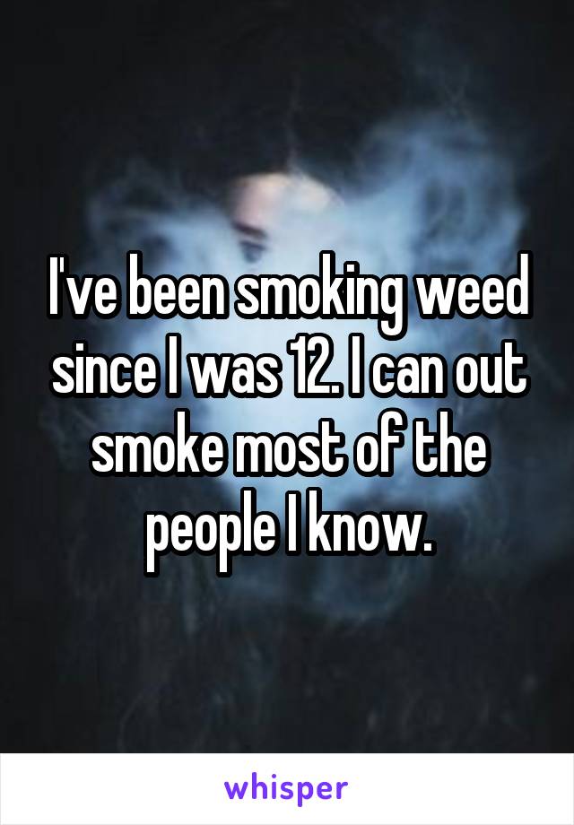 I've been smoking weed since I was 12. I can out smoke most of the people I know.