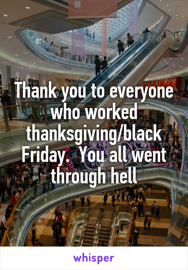 Thank you to everyone who worked thanksgiving/black Friday.  You all went through hell