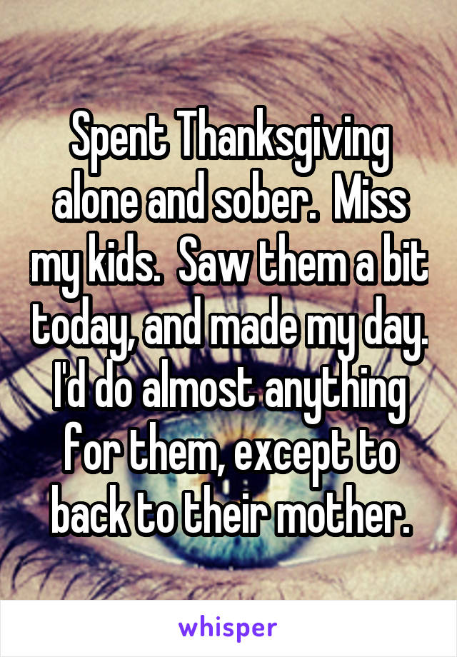 Spent Thanksgiving alone and sober.  Miss my kids.  Saw them a bit today, and made my day. I'd do almost anything for them, except to back to their mother.