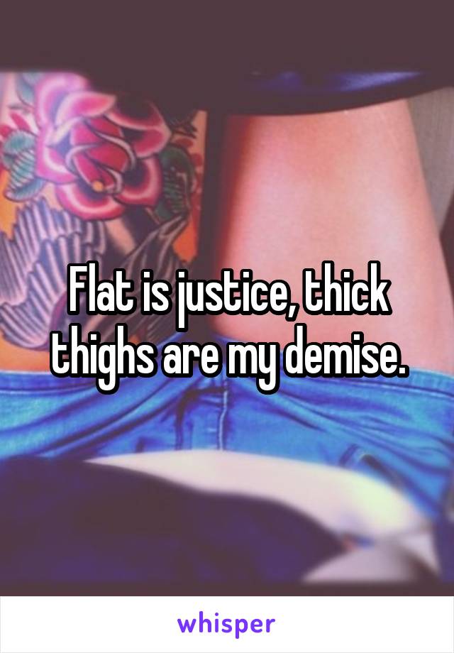 Flat is justice, thick thighs are my demise.