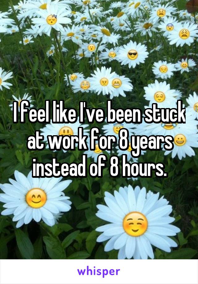 I feel like I've been stuck at work for 8 years instead of 8 hours.