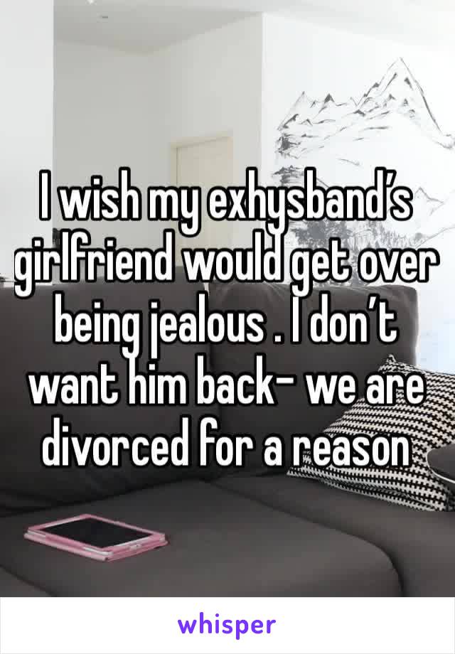 I wish my exhysband’s girlfriend would get over being jealous . I don’t want him back- we are divorced for a reason
