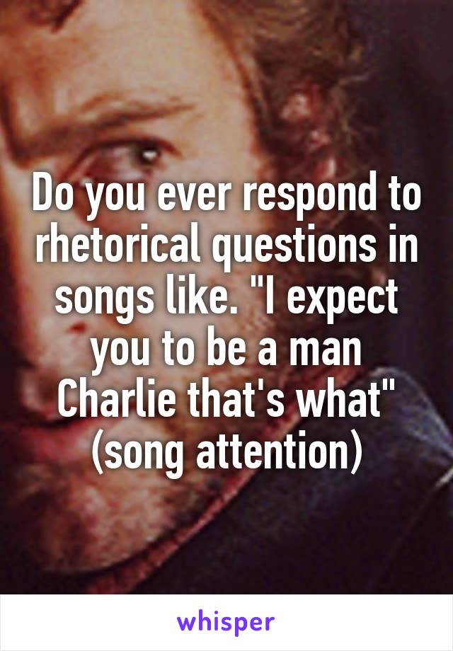 Do you ever respond to rhetorical questions in songs like. "I expect you to be a man Charlie that's what" (song attention)