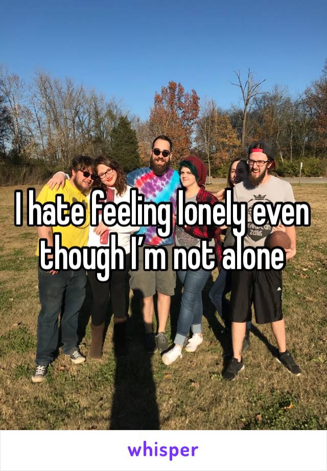 I hate feeling lonely even though I’m not alone 