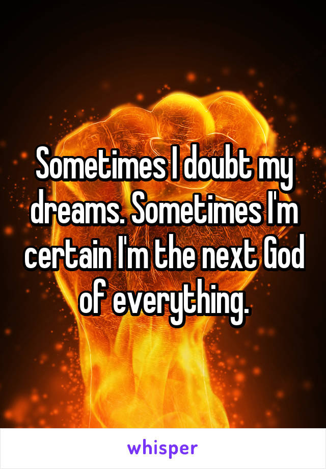 Sometimes I doubt my dreams. Sometimes I'm certain I'm the next God of everything.