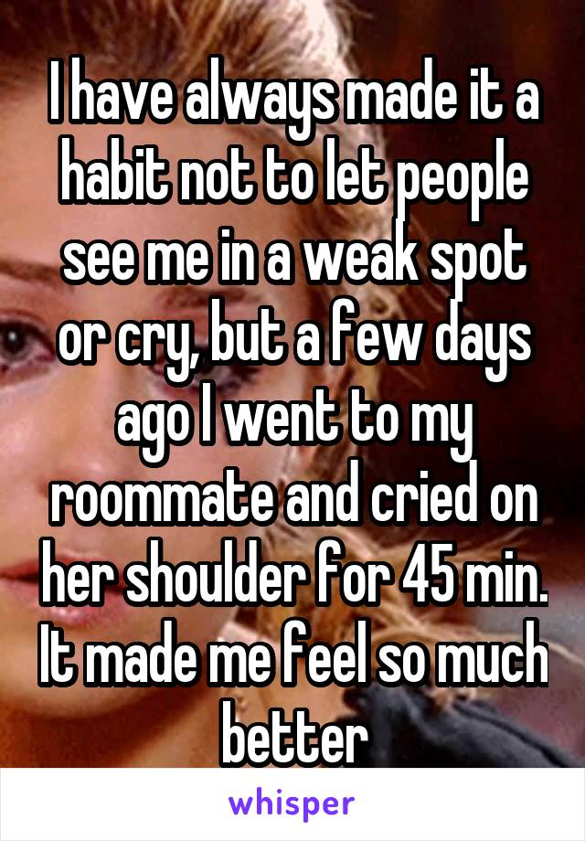 I have always made it a habit not to let people see me in a weak spot or cry, but a few days ago I went to my roommate and cried on her shoulder for 45 min. It made me feel so much better