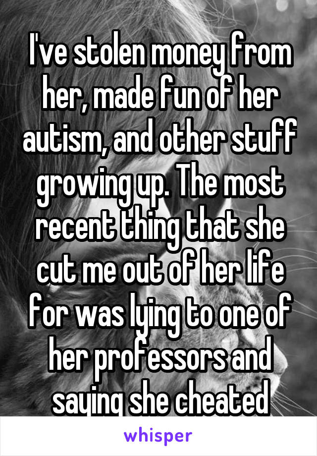 I've stolen money from her, made fun of her autism, and other stuff growing up. The most recent thing that she cut me out of her life for was lying to one of her professors and saying she cheated