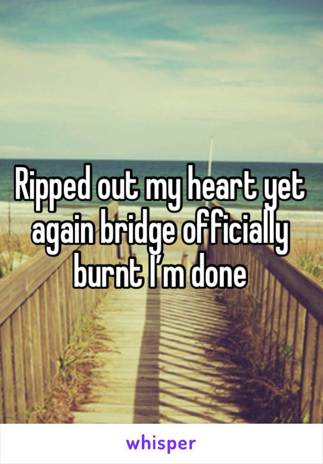 Ripped out my heart yet again bridge officially burnt I’m done