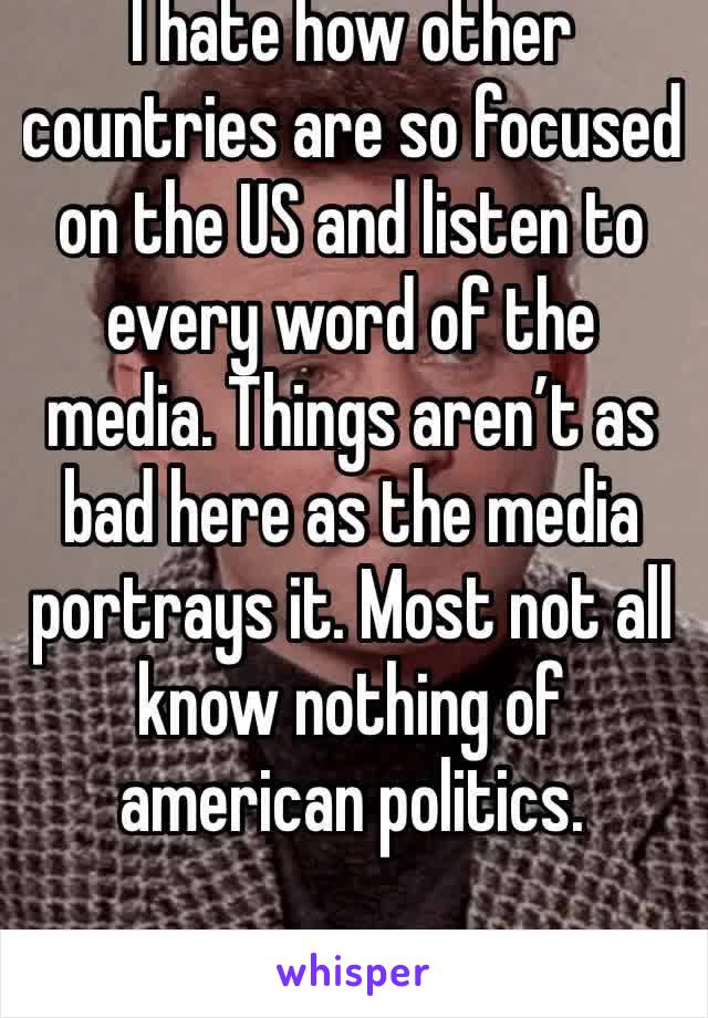 I hate how other countries are so focused on the US and listen to every word of the media. Things aren’t as bad here as the media portrays it. Most not all know nothing of american politics. 