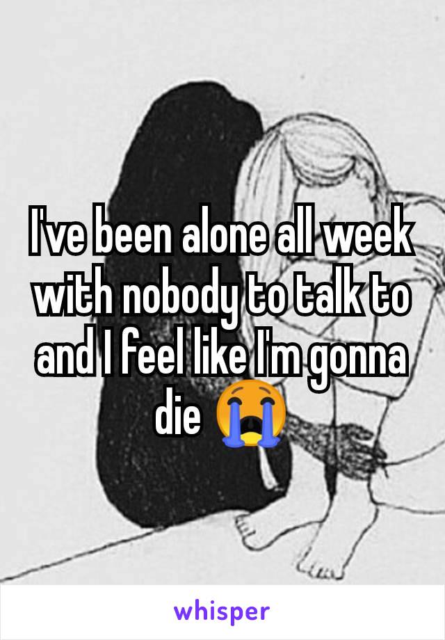 I've been alone all week with nobody to talk to and I feel like I'm gonna die 😭