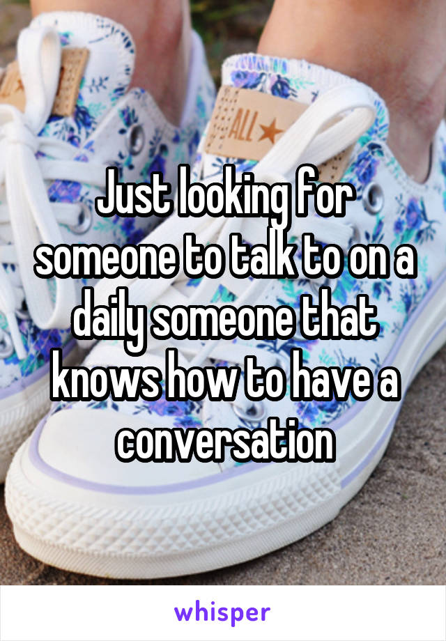 Just looking for someone to talk to on a daily someone that knows how to have a conversation
