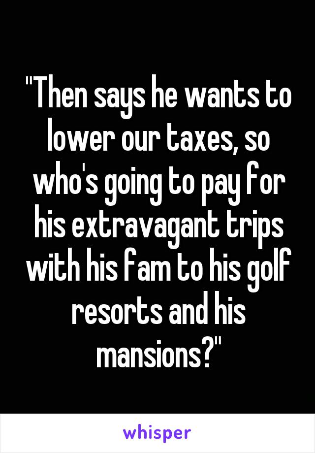 "Then says he wants to lower our taxes, so who's going to pay for his extravagant trips with his fam to his golf resorts and his mansions?"