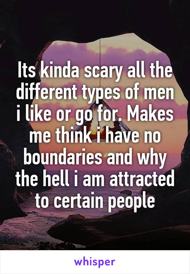 Its kinda scary all the different types of men i like or go for. Makes me think i have no boundaries and why the hell i am attracted to certain people