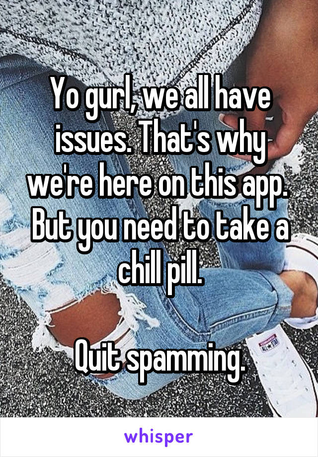 Yo gurl, we all have issues. That's why we're here on this app. 
But you need to take a chill pill.

Quit spamming.