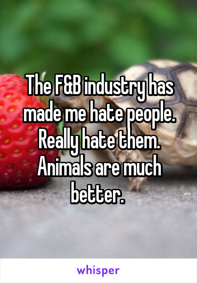 The F&B industry has made me hate people. Really hate them. Animals are much better. 