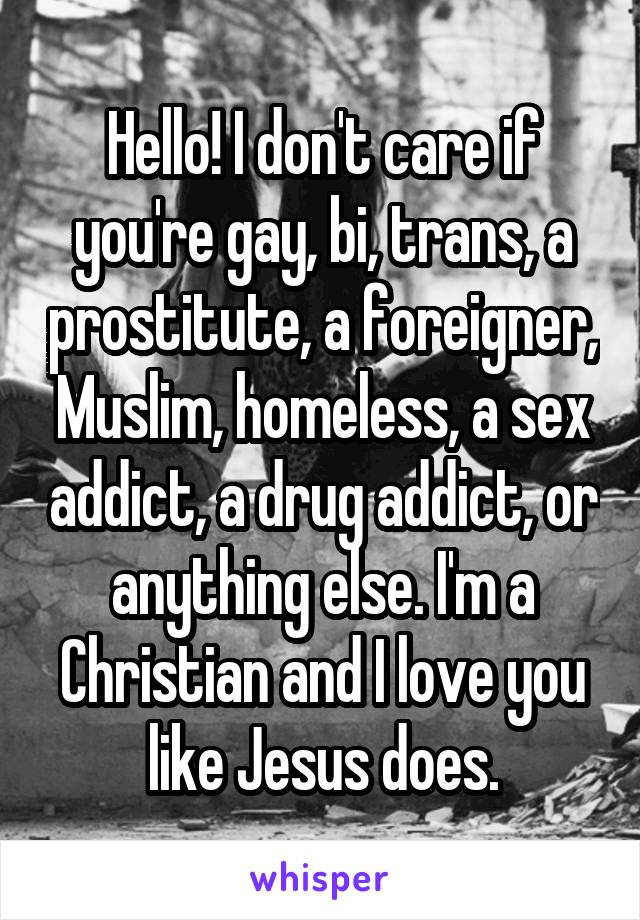Hello! I don't care if you're gay, bi, trans, a prostitute, a foreigner, Muslim, homeless, a sex addict, a drug addict, or anything else. I'm a Christian and I love you like Jesus does.