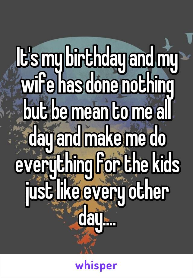 It's my birthday and my wife has done nothing but be mean to me all day and make me do everything for the kids just like every other day....