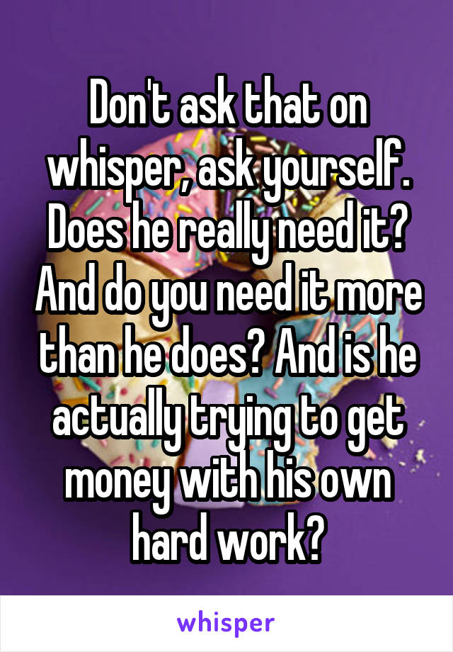 Don't ask that on whisper, ask yourself. Does he really need it? And do you need it more than he does? And is he actually trying to get money with his own hard work?