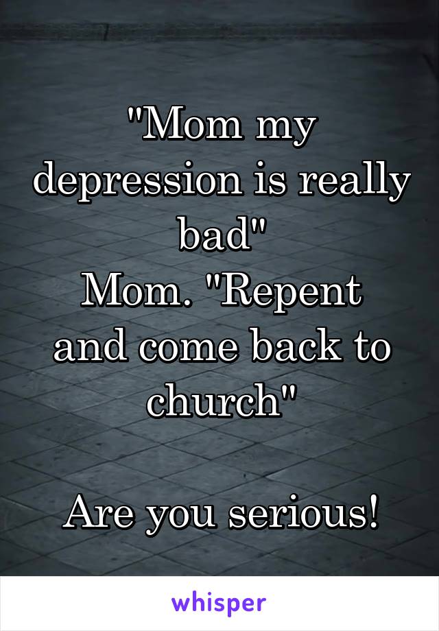 "Mom my depression is really bad"
Mom. "Repent and come back to church"

Are you serious!