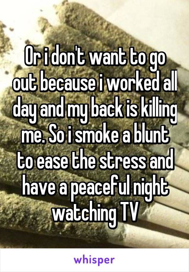 Or i don't want to go out because i worked all day and my back is killing me. So i smoke a blunt to ease the stress and have a peaceful night watching TV