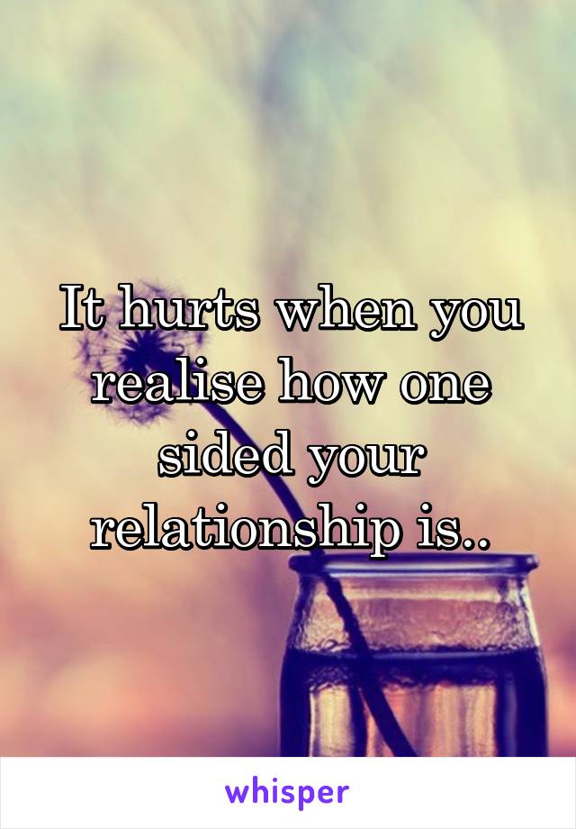 It hurts when you realise how one sided your relationship is..