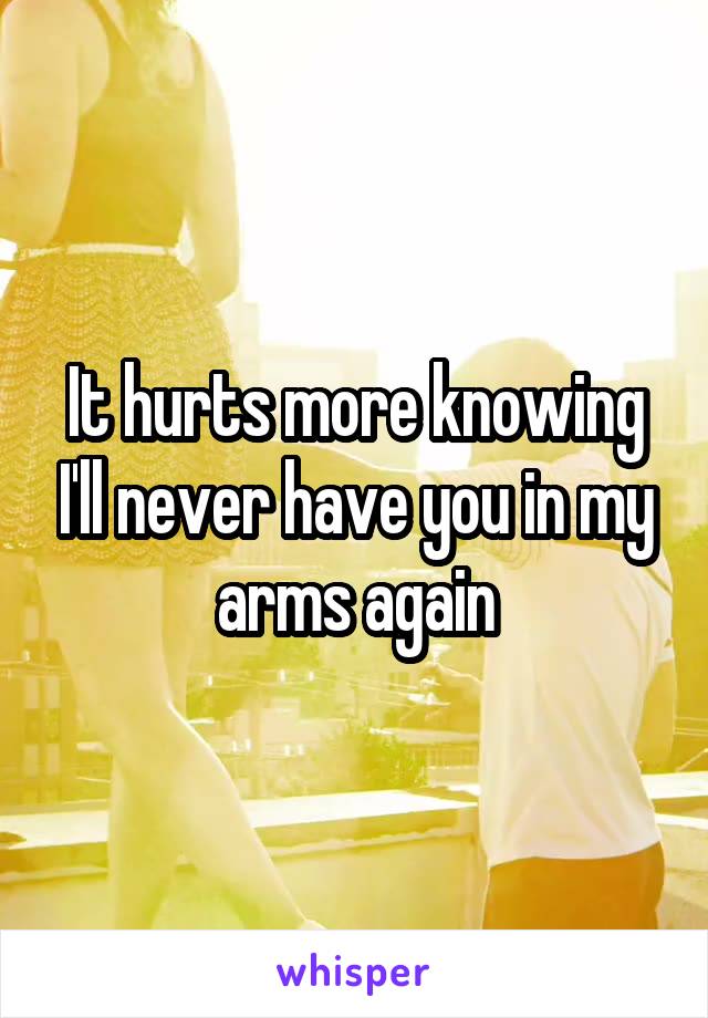 It hurts more knowing I'll never have you in my arms again