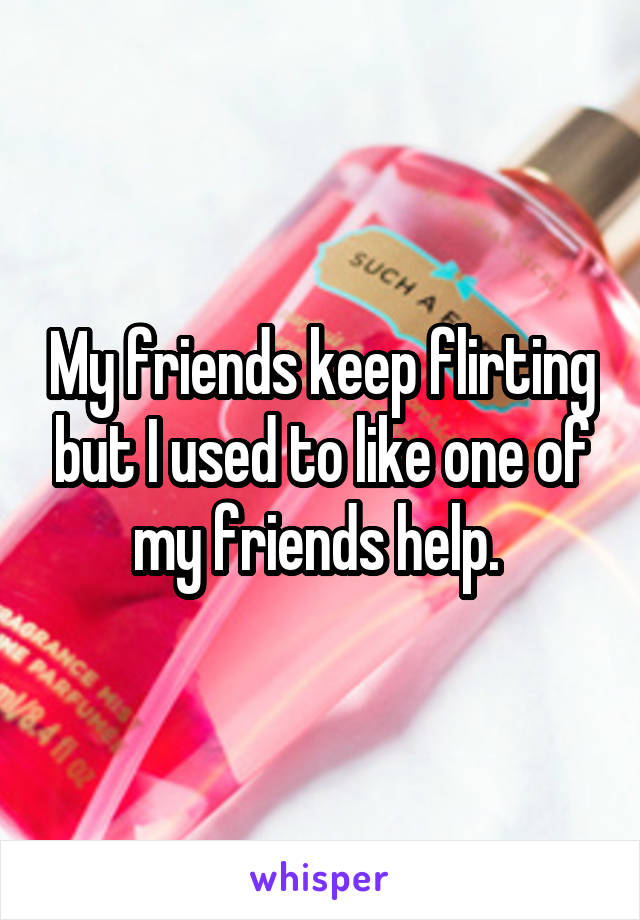 My friends keep flirting but I used to like one of my friends help. 